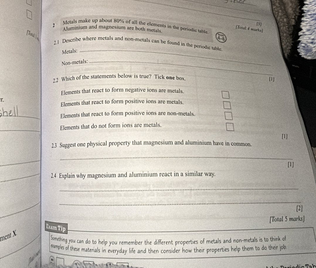 [3] 
2 Metals make up about 80% of all the elements in the periodic table. 
[Total 4 marks] 
Aluminium and magnesium are both metals 
[Total] 
4-6 
2.1 Describe where metals and non-metals can be found in the periodic table 
Metals:_ 
Non-metals:_ 
2.2 Which of the statements below is true? Tick one box. 
[1] 
Elements that react to form negative ions are metals. 
r. 
Elements that react to form positive ions are metals. 
_Elements that react to form positive ions are non-metals. 
_ 
Elements that do not form ions are metals. 
[1] 
23 Suggest one physical property that magnesium and aluminium have in common. 
_ 
_ 
[1] 
_2.4 Explain why magnesium and aluminium react in a similar way. 
_ 
_ 
[2] 
[Total 5 marks] 
Exam Tip 
ment X 
Something you can do to help you remember the different properties of metals and non-metals is to think of 
examples of these materials in everyday life and then consider how their properties help them to do their job 
n