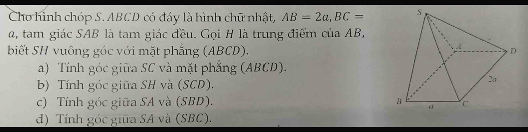 Cho hình chóp S. ABCD có đáy là hình chữ nhật, AB=2a, BC=
a, tam giác SAB là tam giác đều. Gọi H là trung điểm của AB,
biết SH vuông góc với mặt phẳng (ABCD).
a) Tính góc giữa SC và mặt phẳng (ABCD).
b) Tính góc giữa SH và (SCD).
c) Tính góc giữa SA và (SBD).
d) Tính góc giữa SA và (SBC).