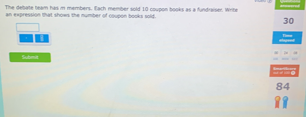 The debate team has m members. Each member sold 10 coupon books as a fundraiser. Write answered 
an expression that shows the number of coupon books sold.
30
 □ /□   
Time 
elapsed
74
Submit 
H seC 
SmartScore 
cut of 100 (
84