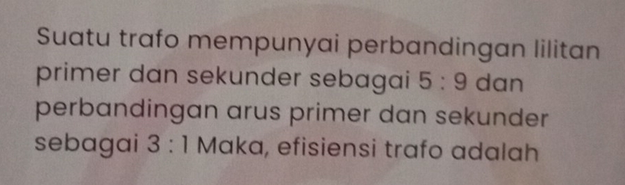 Suatu trafo mempunyai perbandingan lilitan 
primer dan sekunder sebagai 5:9 dan 
perbandingan arus primer dan sekunder 
sebagai 3:1 Maka, efisiensi trafo adalah