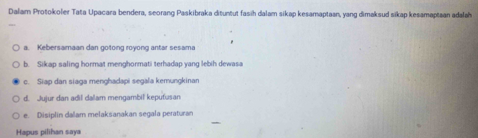 Dalam Protokoler Tata Upacara bendera, seorang Paskibraka dituntut fasih dalam sikap kesamaptaan, yang dimaksud sikap kesamaptaan adalah
a. Kebersamaan dan gotong royong antar sesama
b. Sikap saling hormat menghormati terhadap yang lebih dewasa
c. Siap dan siaga menghadapi segala kemungkinan
d. Jujur dan adil dalam mengambil keputusan
e. Disiplin dalam melaksaṇakan segala peraturan
Hapus pilihan saya