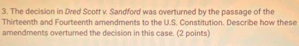 The decision in Dred Scott v. Sandford was overturned by the passage of the 
Thirteenth and Fourteenth amendments to the U.S. Constitution. Describe how these 
amendments overturned the decision in this case. (2 points)