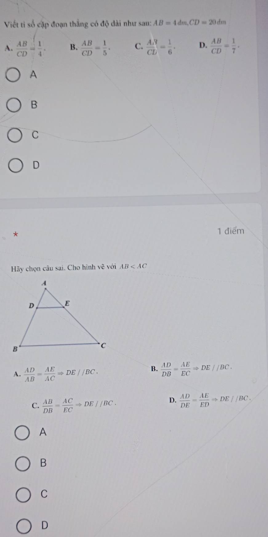 Viết tỉ số cặp đoạn thắng có độ dài như sau: AB=4dm, CD=20dm
A.  AB/CD = 1/4 . B.  AB/CD = 1/5 . C.  AR/CD = 1/6 . D.  AB/CD = 1/7 . 
A
B
C
D
*
1 điểm
Hãy chọn câu sai. Cho hình vẽ với AB
A.  AD/AB = AE/AC Rightarrow DE//BC. 
B.  AD/DB = AE/EC Rightarrow DE//BC.
C.  AB/DB = AC/EC Rightarrow DE//BC.
D.  AD/DE = AE/ED Rightarrow DE//BC.
A
B
C
D