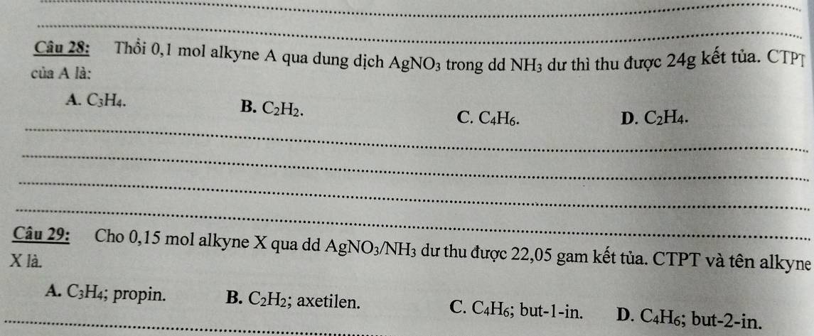 Thổi 0,1 mol alkyne A qua dung dịch AgNO_3 trong dd NH_3 dư thì thu được 24g kết tủa. CTPT
của A là:
A. C_3H_4.
B. C_2H_2. 
_
C. C_4H_6. D. C_2H_4. 
_
_
_
Câu 29: Cho 0, 15 mol alkyne X qua dd AgNO_3/NH_3 dư thu được 22,05 gam kết tủa. CTPT và tên alkyne
X là.
A._ C_3H_4; propin. B. C_2H_2; axetilen. C. C_4H_6;; but -1 -in. D. C_4H_6; but -2 -in.