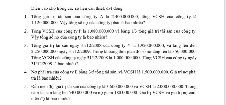 Điền vào chỗ trống các số liệu cần thiết: đvt đồng 
1. Tổng giá trị tài sản của công ty A là 2.400.000.000, tồng VCSH của công ty là
1.120.000.000. Vậy tổng số nợ của công ty phải là bao nhiêu? 
2. Tổng VCSH của công ty P là 1.080.000.000 và bằng 1/3 tổng giá trị tài sản của công ty. 
Vậy tổng số nợ của công ty là bao nhiêu? 
3. Tổng giá trị tài sản ngày 31/12/2008 của công ty Y là 1.920.000.000, và tăng lên đến
2.250.000.000 ngày 31/12/2009. Trong khoảng thời gian đó số nợ tăng lên là 350.000.000. 
Tổng VCSH của công ty ngày 31/12/2008 là 1.000.000.000. Tổng VCSH của công ty ngày 
31/12/2009 là bao nhiêu? 
4. Nợ phải trả của công ty E bằng 3/5 tổng tài sản, và VCSH là 1.500.000.000. Giá trị nợ phải 
trả là bao nhiêu? 
5. Đầu niên độ, giá trị tài sản của công ty là 3.600.000.000 và VCSH là 2.000.000.000. Trong 
năm tài sản tăng lên 540.000.000 và nợ giảm 180.000.000. Giá trị VCSH và giá trị nợ cuối 
niên độ là bao nhiêu?