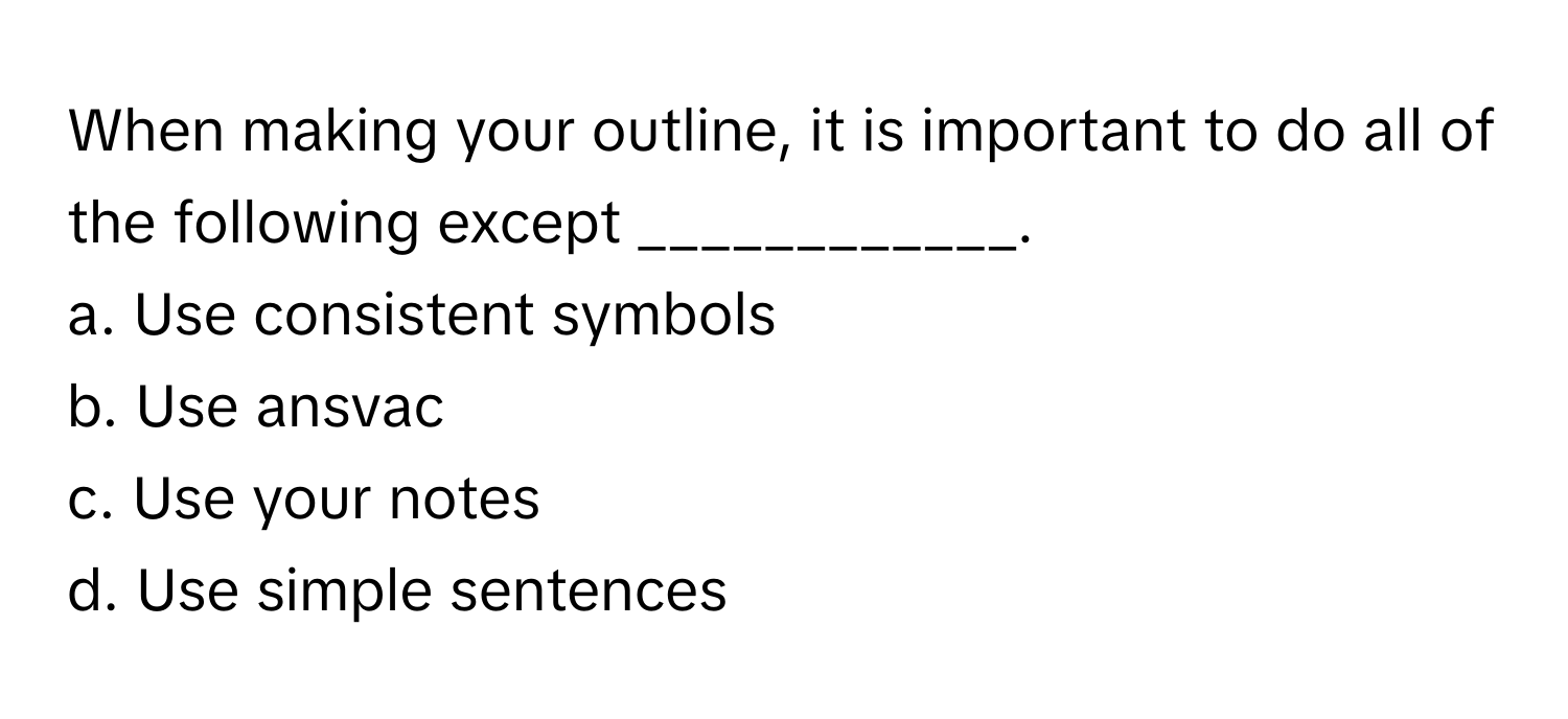 When making your outline, it is important to do all of the following except ____________.

a. Use consistent symbols
b. Use ansvac
c. Use your notes
d. Use simple sentences