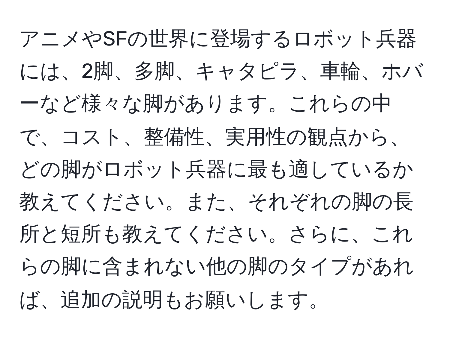 アニメやSFの世界に登場するロボット兵器には、2脚、多脚、キャタピラ、車輪、ホバーなど様々な脚があります。これらの中で、コスト、整備性、実用性の観点から、どの脚がロボット兵器に最も適しているか教えてください。また、それぞれの脚の長所と短所も教えてください。さらに、これらの脚に含まれない他の脚のタイプがあれば、追加の説明もお願いします。