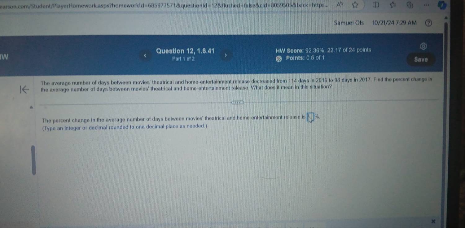 earson.com/Student/PlayerHomework.aspx?homeworkld=685977571&questionld=12&flushed=false&cld=8059505&back=https... □ 
Samuel Ols 10/21/24 7:29 AM 
Question 12, 1.6.41 HW Score: 92.36%, 22.17 of 24 points 
W Points: 0.5 of 1 Save 
Part 1 of 2 
The average number of days between movies' theatrical and home-entertainment release decreased from 114 days in 2016 to 98 days in 2017. Find the percent change in 
the average number of days between movies' theatrical and home-entertainment release. What does it mean in this situation? 
The percent change in the average number of days between movies' theatrical and home-entertainment release is 
(Type an integer or decimal rounded to one decimal place as needed.)