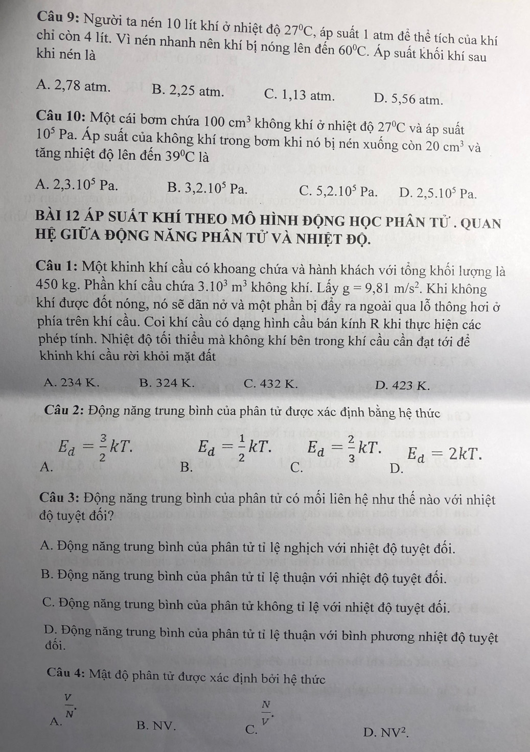 Người ta nén 10 lít khí ở nhiệt độ 27°C , áp suất 1 atm đề thể tích của khí
chi còn 4 lít. Vì nén nhanh nên khí bị nóng lên đến 60°C
khi nén là 2. Áp suất khối khí sau
A. 2,78 atm. B. 2,25 atm. C. 1,13 atm. D. 5,56 atm.
Câu 10: Một cái bơm chứa 100cm^3 không khí ở nhiệt độ 27°C và áp suất
10^5Pa.. Áp suất của không khí trong bơm khi nó bị nén xuống còn 20cm^3 và
tăng nhiệt độ lên đến 39°C là
A. 2,3.10^5Pa. B. 3,2.10^5Pa. C. 5,2.10^5Pa. D. 2,5.10^5Pa.
bàI 12 áp sUÁT KHÍ tHEO mô HìnH độnG học phân Tvector U. QUAN
Hệ giữa động năng phân tử và nhiệt đọ.
Câu 1: Một khinh khí cầu có khoang chứa và hành khách với tổng khối lượng là
450 kg. Phần khí cầu chứa 3.10^3m^3 không khí. Lấy g=9,81m/s^2. Khi không
khí được đốt nóng, nó sẽ dãn nở và một phần bị đầy ra ngoài qua lỗ thông hơi ở
phía trên khí cầu. Coi khí cầu có dạng hình cầu bán kính R khi thực hiện các
phép tính. Nhiệt độ tối thiểu mà không khí bên trong khí cầu cần đạt tới để
khinh khí cầu rời khỏi mặt đất
A. 234 K. B. 324 K. C. 432 K. D. 423 K.
Câu 2: Động năng trung bình của phân tử được xác định bằng hệ thức
E_d= 3/2 kT.
E_d= 1/2 kT. E_d= 2/3 kT. E_d=2kT.
A.
B.
C.
D.
Câu 3: Động năng trung bình của phân tử có mối liên hệ như thế nào với nhiệt
độ tuyệt đối?
A. Động năng trung bình của phân tử tỉ lệ nghịch với nhiệt độ tuyệt đối.
B. Động năng trung bình của phân tử tỉ lệ thuận với nhiệt độ tuyệt đối.
C. Động năng trung bình của phân tử không tỉ lệ với nhiệt độ tuyệt đối.
D. Động năng trung bình của phân tử tỉ lệ thuận với bình phương nhiệt độ tuyệt
đối.
Câu 4: Mật độ phân tử được xác định bởi hệ thức
 V/N .
 N/V .
A. B. NV. D. NV^2.
C.