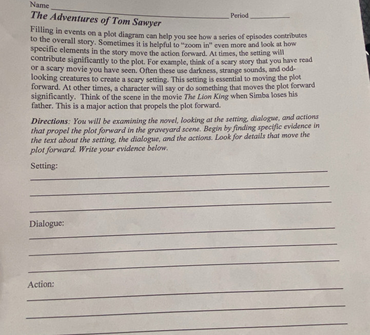 Name 
_ 
Period_ 
The Adventures of Tom Sawyer 
Filling in events on a plot diagram can help you see how a series of episodes contributes 
to the overall story. Sometimes it is helpful to “zoom in” even more and look at how 
specific elements in the story move the action forward. At times, the setting will 
contribute significantly to the plot. For example, think of a scary story that you have read 
or a scary movie you have seen. Often these use darkness, strange sounds, and odd- 
looking creatures to create a scary setting. This setting is essential to moving the plot 
forward. At other times, a character will say or do something that moves the plot forward 
significantly. Think of the scene in the movie The Lion King when Simba loses his 
father. This is a major action that propels the plot forward. 
Directions: You will be examining the novel, looking at the setting, dialogue, and actions 
that propel the plot forward in the graveyard scene. Begin by finding specific evidence in 
the text about the setting, the dialogue, and the actions. Look for details that move the 
plot forward. Write your evidence below. 
_ 
Setting: 
_ 
_ 
Dialogue: 
_ 
_ 
_Action: 
_ 
_