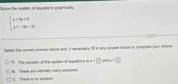 Solve the system of equations graphically
beginarrayl y=5x+5 y=-8x-21endarray.
Select the correct answer below and, if necessary, fill in any answer boxes to complete your choice.
A. The solution of the system of equations is x=□ and y=□.
B. There are infinitely many solutions.
C. There is no solution.