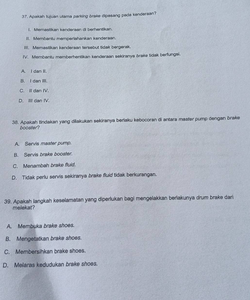 Apakah tujuan utama parking brake dipasang pada kenderaan?
I. Memastikan kenderaan di berhentikan.
11. Membantu memperlahankan kenderaan.
III. Memastikan kenderaan tersebut tidak bergerak.
IV. Membantu memberhentikan kenderaan sekiranya brake tidak berfungsi.
A. I dan II.
B. I dan III.
C. II dan IV.
D. III dan IV.
38. Apakah tindakan yang dilakukan sekiranya berlaku kebocoran di antara master pump dengan brake
booster?
A. Servis master pump.
B. Servis brake booster.
C. Menambah brake fluid.
D. Tidak perlu servis sekiranya brake fluid tidak berkurangan.
39. Apakah langkah keselamatan yang diperlukan bagi mengelakkan berlakunya drum brake dari
melekat?
A. Membuka brake shoes.
B. Mengetatkan brake shoes.
C. Membersihkan brake shoes.
D. Melaras kedudukan brake shoes.