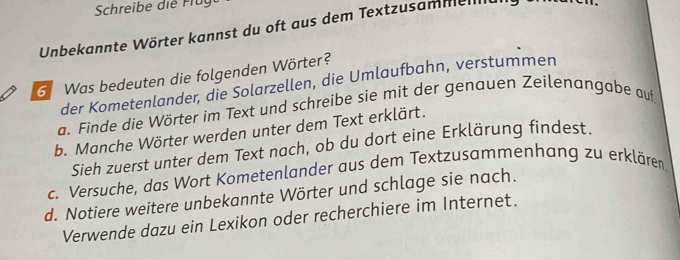 Schreibe die Frug 
Unbekannte Wörter kannst du oft aus dem Textzusamme 
6 Was bedeuten die folgenden Wörter? 
der Kometenlander, die Solarzellen, die Umlaufbahn, verstummen 
a. Finde die Wörter im Text und schreibe sie mit der genauen Zeilenangabe auf 
b. Manche Wörter werden unter dem Text erklärt. 
Sieh zuerst unter dem Text nach, ob du dort eine Erklärung findest. 
c. Versuche, das Wort Kometenlander aus dem Textzusammenhang zu erklären 
d. Notiere weitere unbekannte Wörter und schlage sie nach. 
Verwende dazu ein Lexikon oder recherchiere im Internet.