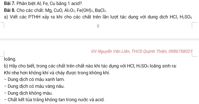 Phân biệt Al, Fe, Cu bằng 1 acid? 
Bài 8. Cho các chất: Mg, CuO, Al_2O_3, Fe(OH)_3, 3aCl_2
a) Viết các PTHH xảy ra khi cho các chất trên lần lượt tác dụng với dung dịch HCI, H_2SO_4
9 
GV Nguyễn Văn Liên, THCS Quỳnh Thiện, 0986758027 
loãng. 
b) Hãy cho biết, trong các chất trên chất nào khi tác dụng với HCl, H₂SO₄ loãng sinh ra: 
Khí nhẹ hơn không khí và cháy được trong không khí. 
- Dung dịch có màu xanh lam. 
- Dung dịch có màu vàng nâu. 
- Dung dịch không màu. 
- Chất kết tủa trắng không tan trong nước và acid.