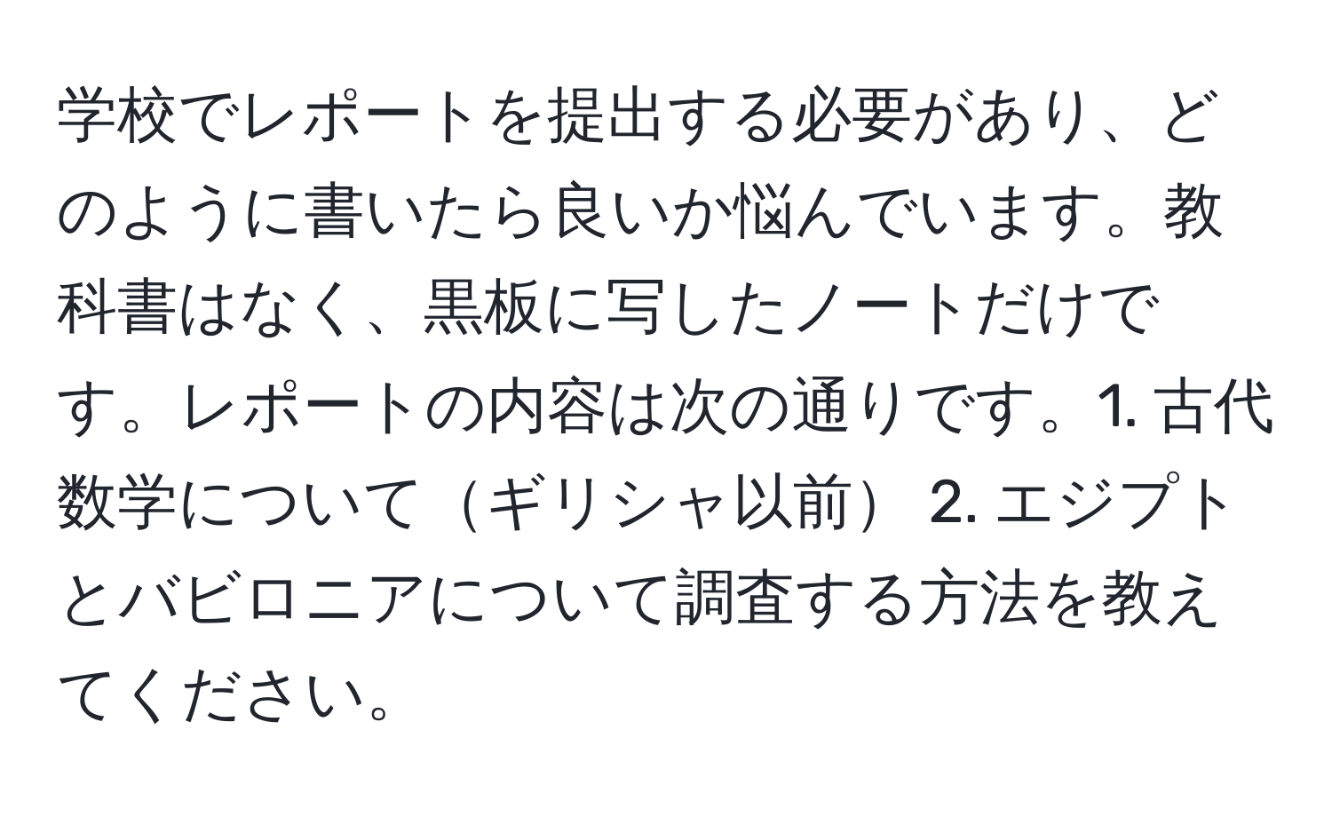 学校でレポートを提出する必要があり、どのように書いたら良いか悩んでいます。教科書はなく、黒板に写したノートだけです。レポートの内容は次の通りです。1. 古代数学についてギリシャ以前 2. エジプトとバビロニアについて調査する方法を教えてください。