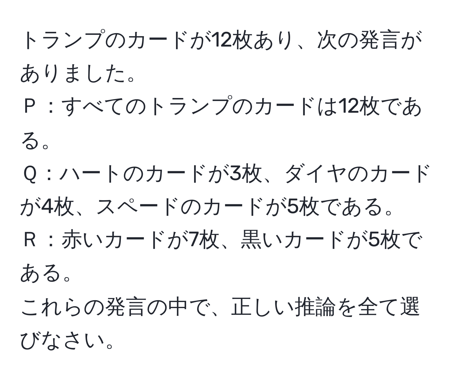 トランプのカードが12枚あり、次の発言がありました。  
Ｐ：すべてのトランプのカードは12枚である。  
Ｑ：ハートのカードが3枚、ダイヤのカードが4枚、スペードのカードが5枚である。  
Ｒ：赤いカードが7枚、黒いカードが5枚である。  
これらの発言の中で、正しい推論を全て選びなさい。