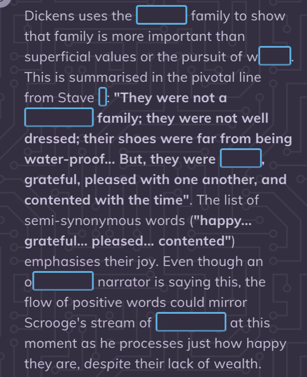 Dickens uses the □ family to show 
that family is more important than 
superficial values or the pursuit of w□. 
This is summarised in the pivotal line 
from Stave "They were not a
(-3,DG)
frac 1/2,  1/4 - 1/2  family; they were not well 
dressed; their shoes were far from being 
water-proof... But, they were □ . 
grateful, pleased with one another, and 
contented with the time". The list of 
semi-synonymous words ("happy... 
grateful... pleased... contented") 
emphasises their joy. Even though an
0□ narrator is saying this, the x_□ □  
flow of positive words could mirror 
Scrooge's stream of □ at this 
moment as he processes just how happy 
they are, despite their lack of wealth.