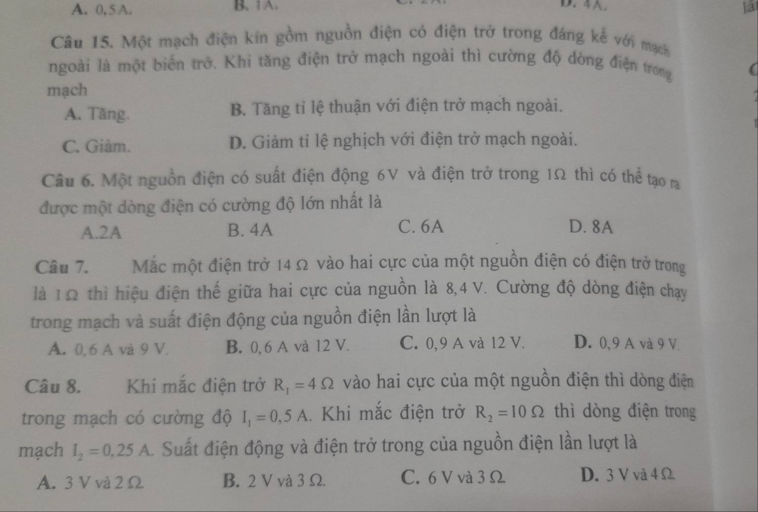 4A.
A. 0, 5 A. B. 1 A. ]a
Câu 15. Một mạch điện kín gồm nguồn điện có điện trở trong đáng kể với mạch
ngoài là một biển trở. Khi tăng điện trở mạch ngoài thì cường độ dòng điện trong
mạch
A. Tăng. B. Tăng tỉ lệ thuận với điện trở mạch ngoài.
C. Giàm. D. Giảm tỉ lệ nghịch với điện trở mạch ngoài.
Câu 6. Một nguồn điện có suất điện động 6V và điện trở trong 1Ω thì có thể tạo ra
được một dòng điện có cường độ lớn nhất là
A. 2A B. 4A C. 6A D. 8A
Câu 7. Mặc một điện trở 14 Ω vào hai cực của một nguồn điện có điện trở trong
là 1Ω thì hiệu điện thế giữa hai cực của nguồn là 8,4 V. Cường độ dòng điện chạy
trong mạch và suất điện động của nguồn điện lần lượt là
A. 0,6 A và 9 V. B. 0,6 A và 12 V. C. 0, 9 A và 12 V. D. 0, 9 A và 9 V.
Câu 8. Khi mắc điện trở R_1=4Omega vào hai cực của một nguồn điện thì dòng điện
trong mạch có cường độ I_1=0,5A. Khi mắc điện trở R_2=10Omega thì dòng điện trong
mạch I_2=0,25A C Suất điện động và điện trở trong của nguồn điện lần lượt là
A. 3 V và 2 Ω B. 2 V và 3 Ω. C. 6 V và 3 Ω
D. 3 V và 4 Ω