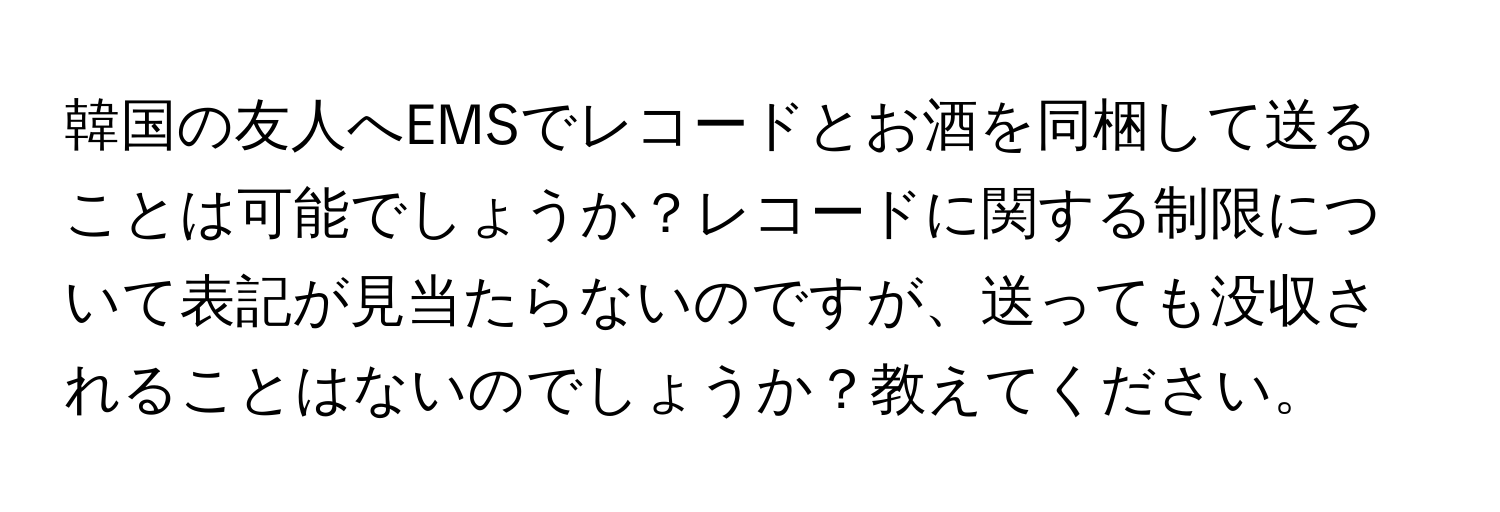 韓国の友人へEMSでレコードとお酒を同梱して送ることは可能でしょうか？レコードに関する制限について表記が見当たらないのですが、送っても没収されることはないのでしょうか？教えてください。