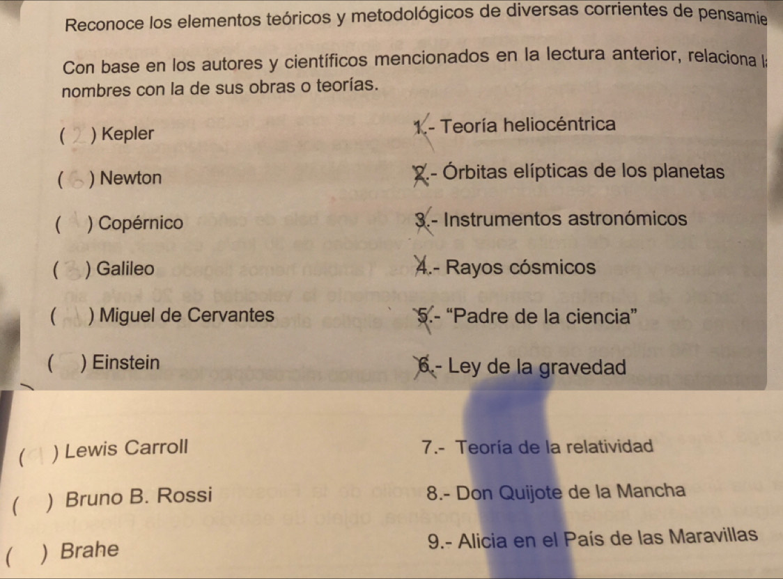 Reconoce los elementos teóricos y metodológicos de diversas corrientes de pensamie
Con base en los autores y científicos mencionados en la lectura anterior, relaciona la
nombres con la de sus obras o teorías.
( ) Kepler 1.- Teoría heliocéntrica
( ) Newton
2 . - Órbitas elípticas de los planetas
( ) Copérnico 3.- Instrumentos astronómicos
) Galileo 4.- Rayos cósmicos
 ) Miguel de Cervantes 5.- “Padre de la ciencia”
 ) Einstein 6 - Ley de la gravedad
( ) Lewis Carroll 7.- Teoría de la relatividad
 ) Bruno B. Rossi 8.- Don Quijote de la Mancha
) Brahe 9.- Alicia en el País de las Maravillas