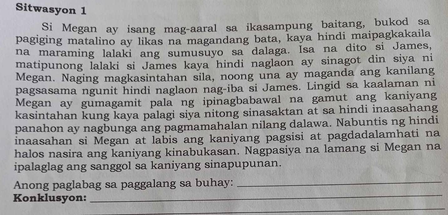 Sitwasyon 1 
Si Megan ay isang mag-aaral sa ikasampung baitang, bukod sa 
pagiging matalino ay likas na magandang bata, kaya hindi maipagkakaila 
na maraming lalaki ang sumusuyo sa dalaga. Isa na dito si James, 
matipunong lalaki si James kaya hindi naglaon ay sinagot din siya ni 
Megan. Naging magkasintahan sila, noong una ay maganda ang kanilang 
pagsasama ngunit hindi naglaon nag-iba si James. Lingid sa kaalaman ni 
Megan ay gumagamit pala ng ipinagbabawal na gamut ang kaniyang 
kasintahan kung kaya palagi siya nitong sinasaktan at sa hindi inaasahang 
panahon ay nagbunga ang pagmamahalan nilang dalawa. Nabuntis ng hindi 
inaasahan si Megan at labis ang kaniyang pagsisi at pagdadalamhati na 
halos nasira ang kaniyang kinabukasan. Nagpasiya na lamang si Megan na 
ipalaglag ang sanggol sa kaniyang sinapupunan. 
Anong paglabag sa paggalang sa buhay:_ 
Konklusyon: 
_ 
_