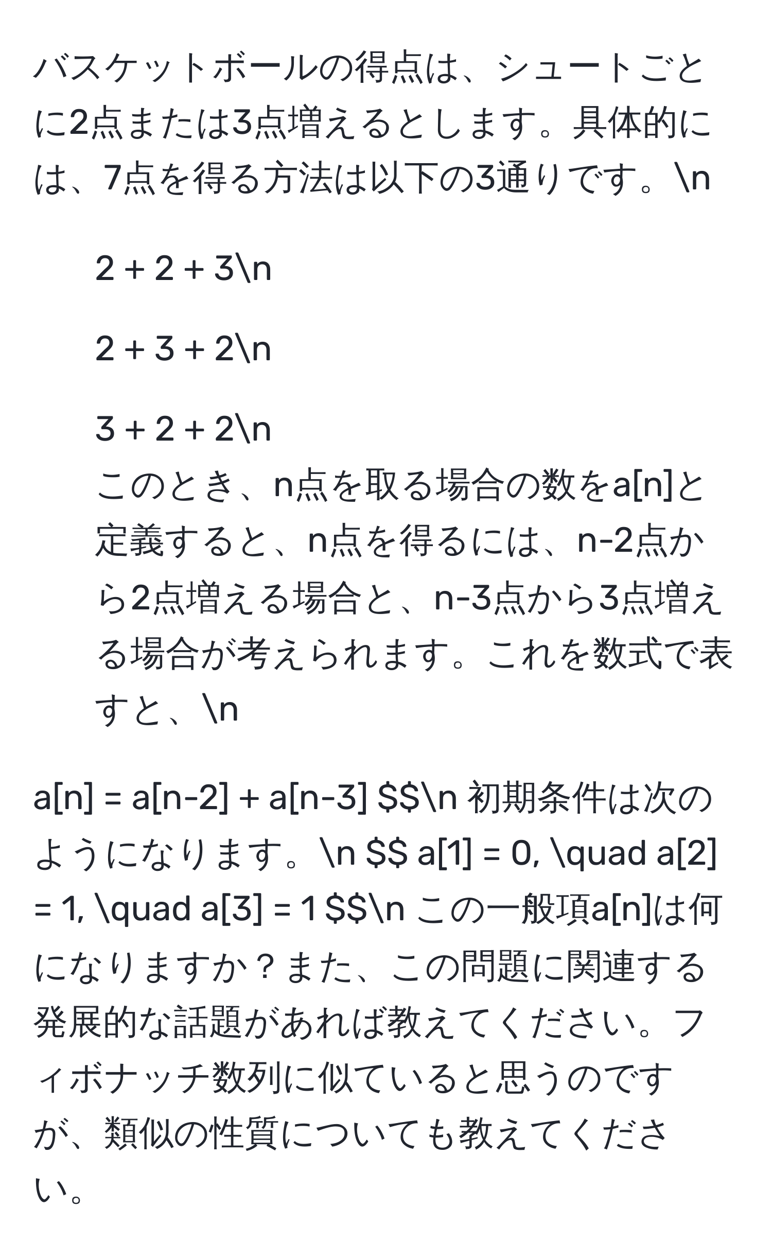 バスケットボールの得点は、シュートごとに2点または3点増えるとします。具体的には、7点を得る方法は以下の3通りです。n
- 2 + 2 + 3n
- 2 + 3 + 2n
- 3 + 2 + 2n
このとき、n点を取る場合の数をa[n]と定義すると、n点を得るには、n-2点から2点増える場合と、n-3点から3点増える場合が考えられます。これを数式で表すと、n
$$ a[n] = a[n-2] + a[n-3] $$n
初期条件は次のようになります。n
$$ a[1] = 0, quad a[2] = 1, quad a[3] = 1 $$n
この一般項a[n]は何になりますか？また、この問題に関連する発展的な話題があれば教えてください。フィボナッチ数列に似ていると思うのですが、類似の性質についても教えてください。