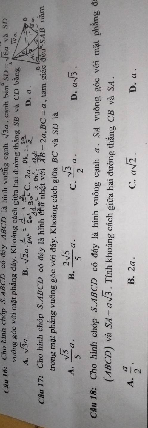 Cho hình chóp S.ABCD có đáy ABCD là hình vuống cạnh sqrt(3)a , cạnh ben^5SD=sqrt(6)a và SD
vuông góc với mặt phẳng đáy. Khoảng cách giữa hai đường thẳng SB và CD bằng
A. sqrt(3)a. B. sqrt(2)a C. 2a . D. a .

Câu 17: Cho hình chóp S.ABCD có đáy là hình chữ nhật với AB=2a,BC=a
trong mặt phẳng vuông góc với đáy. Khoảng cách giữa BC và SD là
A.  sqrt(5)/5 a.  2sqrt(5)/5 a.  sqrt(3)/2 a. asqrt(3).
B.
C.
D.
Câu 18: Cho hình chóp S.ABCD có đáy là hình vuông cạnh α. SA vuông góc với mặt phẳng đ
(ABCD) và SA=asqrt(3). Tính khoảng cách giữa hai đường thẳng CB và SA .
A.  a/2 . B. 2a . C. asqrt(2). D. a .