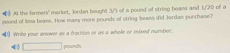 At the farmers' market, Jordan bought 3/5 of a pound of string beans and 1/20 of a
pound of lima beans. How many more pounds of string beans did Jordan purchase? 
Write your answer as a fraction or as a whole or mixed number. 
D □ pounds