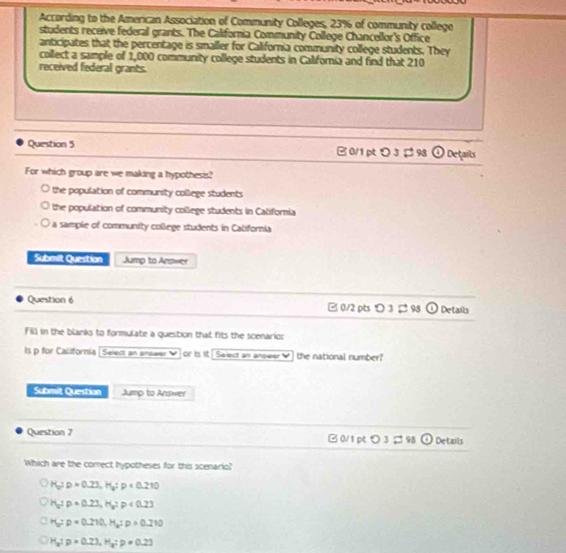 According to the American Association of Community Colleges, 23% of community college
students receive federal grants. The California Community College Chancellor's Office
anticipates that the percentage is smaller for California community college students. They
collect a sample of 1,000 community college students in California and find that 210
received federal grants.
Question 5 B0/1 p 3 ¢ 98 . Details
For which group are we making a hypothesis?
the population of community colliege students
the population of community college students in Catifornia
a sample of community college students in California
Submilt Question Jump to Arswer
Question 6 B 0/2 pts > 3 ¢ 98 Details
Fill in the blanks to formulate a question that fits the scenario:
ls p for California Select an answer or ts it Select an anseer V the national number?
Submit Question Jump to Answer
Question 7 B 0/1 pt つ 3 ; 98 Details
Which are the correct hypotheses for this scenario?
H_a:p=0.23, H_a:p<0.210
H_2:p=0.23, H_a:p<0.23
H_b:p=0.210, H_a:p>0.210
H_a:p=0.23, H_a : p=0.23