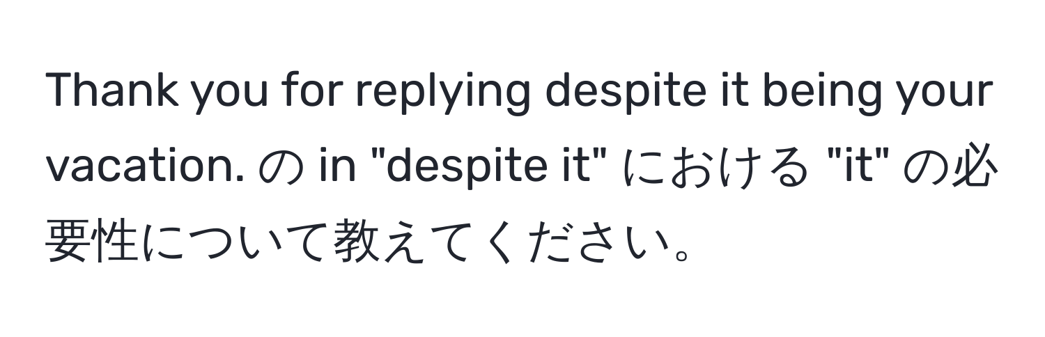 Thank you for replying despite it being your vacation. の in "despite it" における "it" の必要性について教えてください。