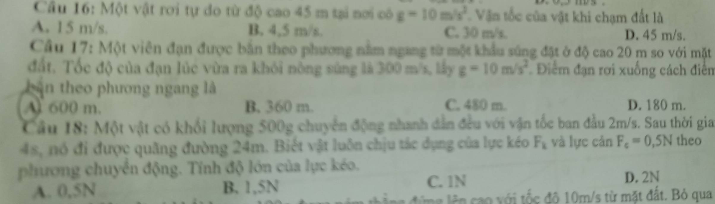 Một vật rơi tự do từ độ cao 45 m tại nơi có g=10m/s^2 Văn tốc của vật khi chạm đất là
A. 15 m/s. B. 4,5 m/s. C. 30 m/s. D. 45 m/s.
Câu 17: Một viên đạn được bắn theo phương nằm ngang từ một khẩu súng đặt ở độ cao 20 m so với mặt
đất. Tốc độ của đạn lúc vừa ra khỏi nông súng là 300 m/s, lấy g=10m/s^2 Điểm đạn rơi xuống cách điễn
bàn theo phương ngang là
A 600 m. B. 360 m. C. 480 m. D. 180 m.
Câu 18: Một vật có khối lượng 500g chuyển động nhanh dẫn đều với vận tốc ban đầu 2m/s. Sau thời gia
4s, nó đi được quãng đường 24m. Biết vật luôn chịu tác dụng của lực kéo F_k và lực cản F_c=0,5N theo
phương chuyển động. Tính độ lớn của lực kéo.
D. 2N
A. 0,5N B. 1,5N
C. 1N
i tốc đô 10m/s từ mặt đất. Bỏ qua