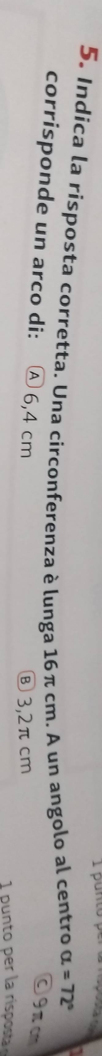 punto p

5. Indica la risposta corretta. Una circonferenza è lunga 16π cm. A un angolo al centro
alpha =72°
corrisponde un arco di: Ⓐ 6,4 cm
O9π c
⑧ 3,2π cm
1 unto per la risposta