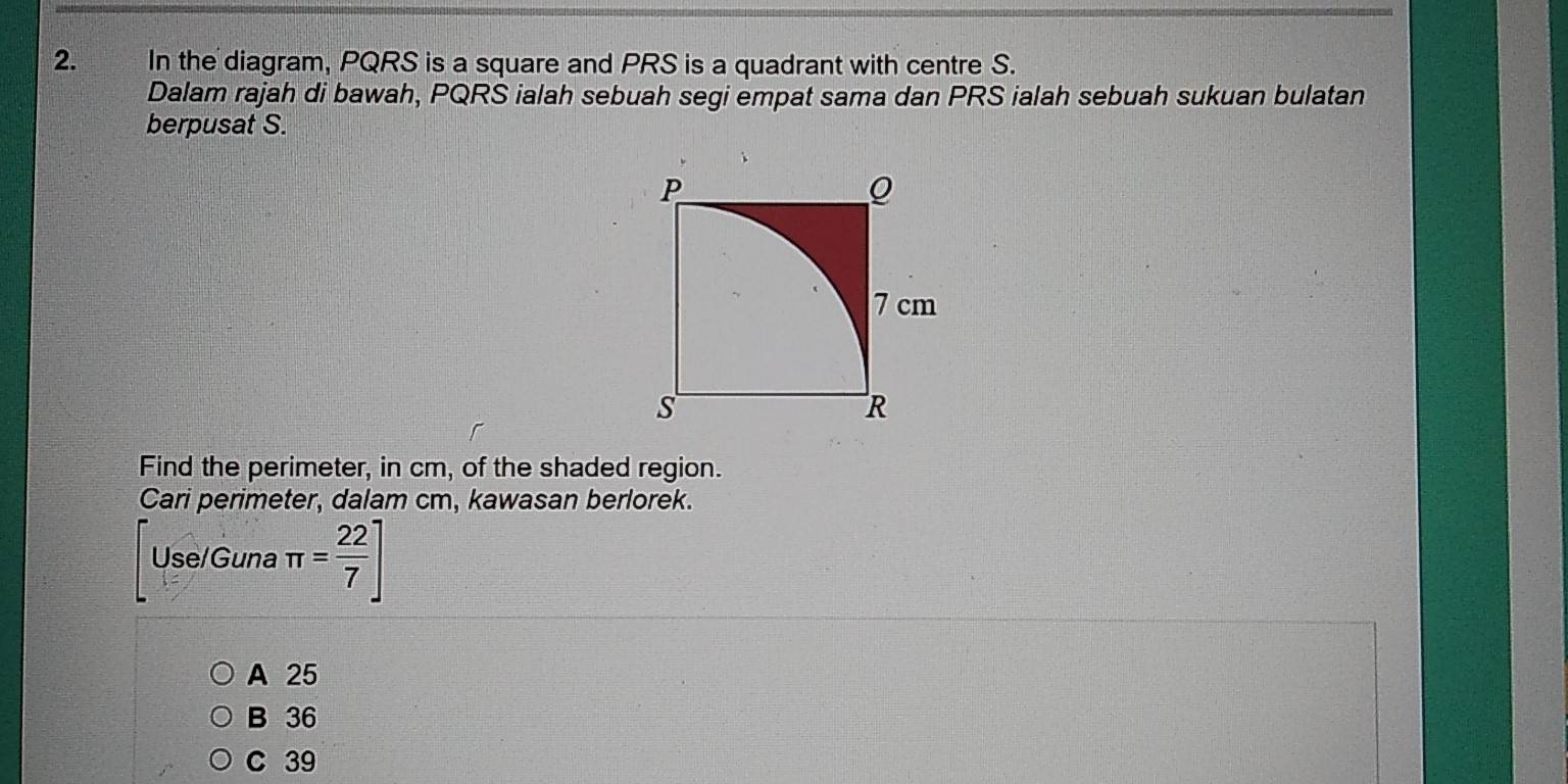 In the diagram, PQRS is a square and PRS is a quadrant with centre S.
Dalam rajah di bawah, PQRS ialah sebuah segi empat sama dan PRS ialah sebuah sukuan bulatan
berpusat S.
Find the perimeter, in cm, of the shaded region.
Cari perimeter, dalam cm, kawasan berlorek.
Use/Guna π = 22/7 ]
A 25
B 36
C 39