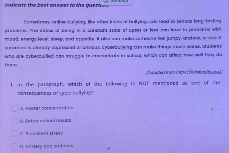 indicate the best answer to the question. 00:19:43
Sometimes, online bullying, like other kinds of bullying, can lead to serious long-lasting
problems. The stress of being in a constant state of upset or fear can lead to problems with
mood, energy level, sleep, and appetite. It also can make someone feel jumpy, anxious, or sad. If
someone is already depressed or anxious, cyberbullying can make things much worse. Students
who are cyberbullied can struggle to concentrate in school, which can affect how well they do
there.
(Adapted from https://kidshealth.org/)
1. In the paragraph, which of the following is NOT mentioned as one of the
consequences of cyberbullying?
A. Poorer concentration
B. Better school results
C. Persistent stress
D. Anxiety and sadness