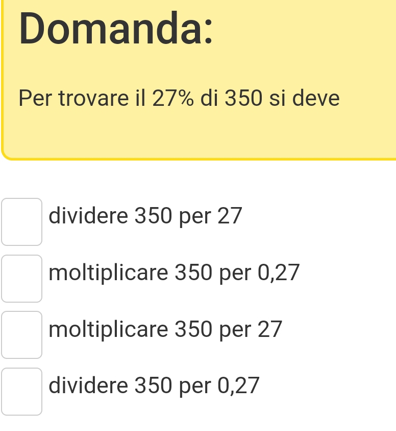 Domanda:
Per trovare il 27% di 350 si deve
dividere 350 per 27
moltiplicare 350 per 0,27
moltiplicare 350 per 27
dividere 350 per 0,27