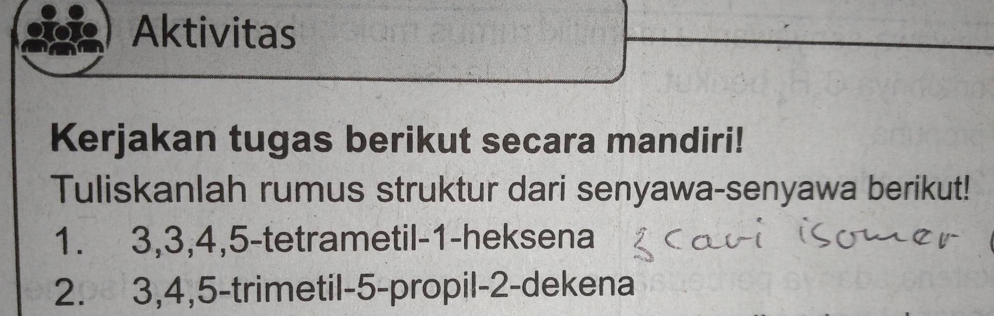 Aktivitas 
Kerjakan tugas berikut secara mandiri! 
Tuliskanlah rumus struktur dari senyawa-senyawa berikut!
1. 3, 3, 4, 5 -tetrametil- 1 -heksena 
2. 3, 4, 5 -trimetil -5 -propil- 2 -dekena