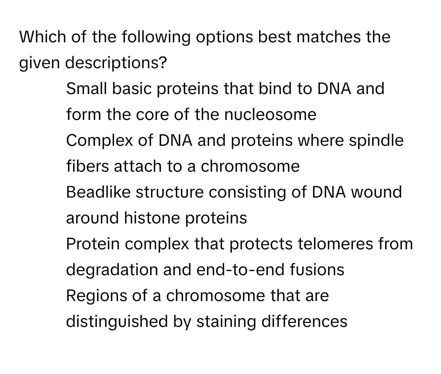 Which of the following options best matches the given descriptions?

1) Small basic proteins that bind to DNA and form the core of the nucleosome 
2) Complex of DNA and proteins where spindle fibers attach to a chromosome 
3) Beadlike structure consisting of DNA wound around histone proteins 
4) Protein complex that protects telomeres from degradation and end-to-end fusions 
5) Regions of a chromosome that are distinguished by staining differences