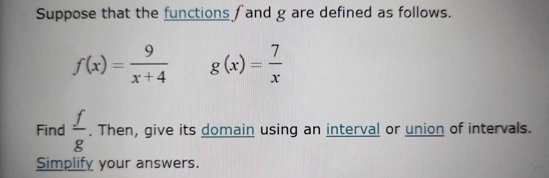 Suppose that the functions fand g are defined as follows.
f(x)= 9/x+4 
g(x)= 7/x 
Find  f/g . Then, give its domain using an interval or union of intervals. 
Simplify your answers.