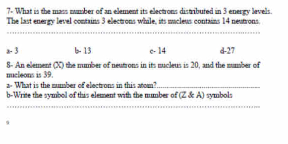 7- What is the mass number of an element its electrons distributed in 3 energy levels.
The last energy level contains 3 electrons while, its nucleus contains 14 neutrons.
_
__
a - 3 b - 13 c - 14 d -27
8- An element (X) the number of neutrons in its nucleus is 20, and the number of
nucleons is 39.
a- What is the number of electrons in this atom?_
b-Write the symbol of this element with the number of (Z & A) symbols
_