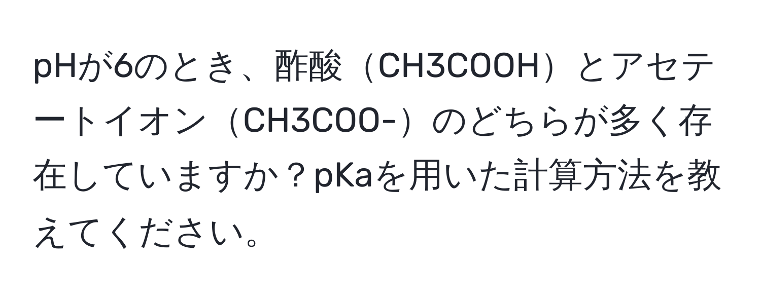 pHが6のとき、酢酸CH3COOHとアセテートイオンCH3COO-のどちらが多く存在していますか？pKaを用いた計算方法を教えてください。