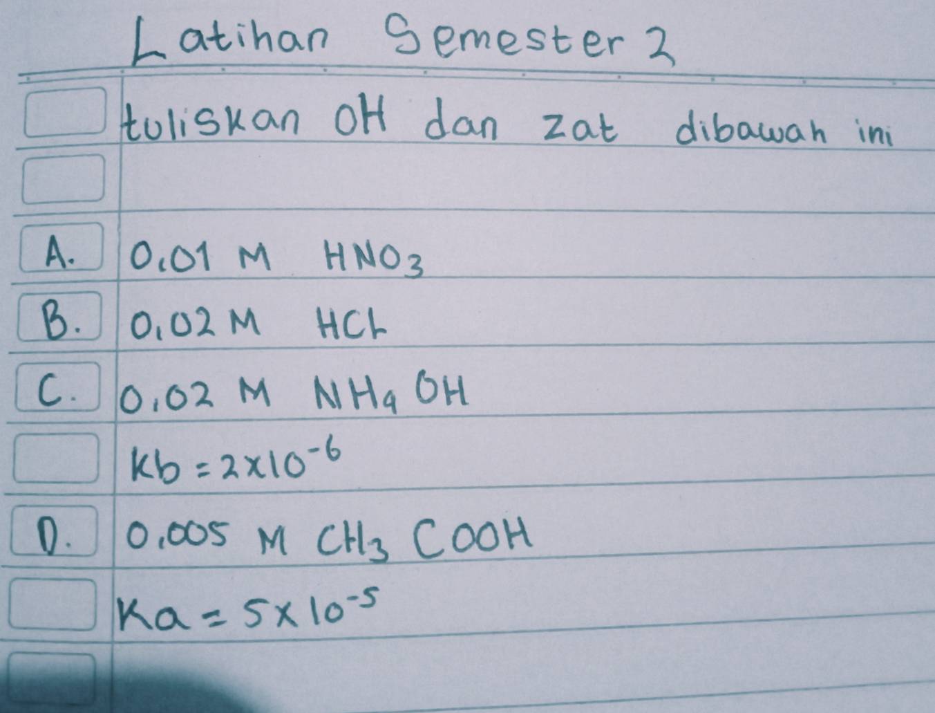 Latihan Semester 2
toliskan oH dan zat dibawan in
A. O_1O1MHNO_3
B. O_1O2MHCl
C. 0.02MNH_4OH
kb=2* 10^(-6)
D. 0.005MCH_3COOH
Ka=5* 10^(-5)