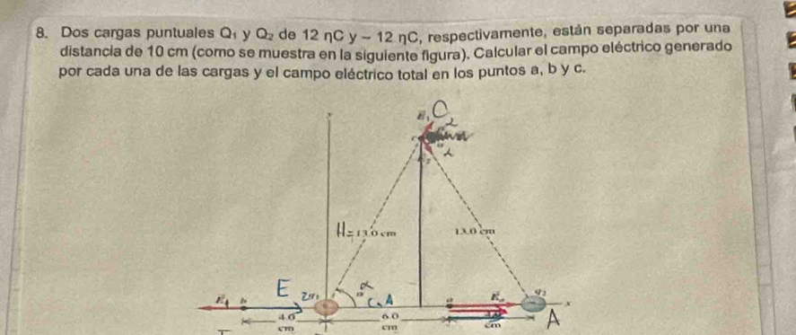 Dos cargas puntuales Q_1 y Q_2 de 12ncy-12nc , respectivamente, están separadas por una
distancia de 10 cm (como se muestra en la siguiente figura). Calcular el campo eléctrico generado
por cada una de las cargas y el campo eléctrico total en los puntos a, b y c.
cm cm