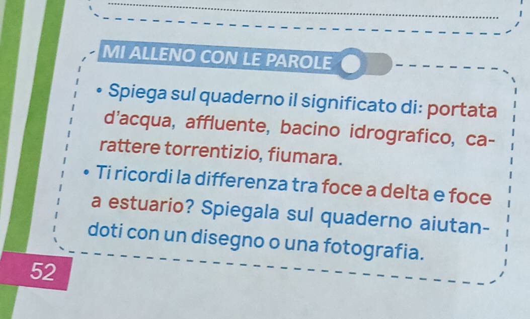 MI ALLENO CON LE PAROLE 
Spiega sul quaderno il significato di: portata 
d'acqua, affluente, bacino idrografico, ca- 
rattere torrentizio, fiumara. 
Ti ricordi la differenza tra foce a delta e foce 
a estuario? Spiegala sul quaderno aiutan- 
doti con un disegno o una fotografia. 
52