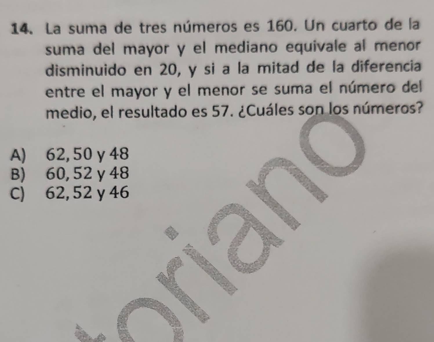 La suma de tres números es 160. Un cuarto de la
suma del mayor y el mediano equivale al menor
disminuido en 20, y si a la mitad de la diferencia
entre el mayor y el menor se suma el número del
medio, el resultado es 57. ¿Cuáles son los números?
A) 62, 50γ 48
B) 60, 52 γ 48
C) 62, 52 y 46