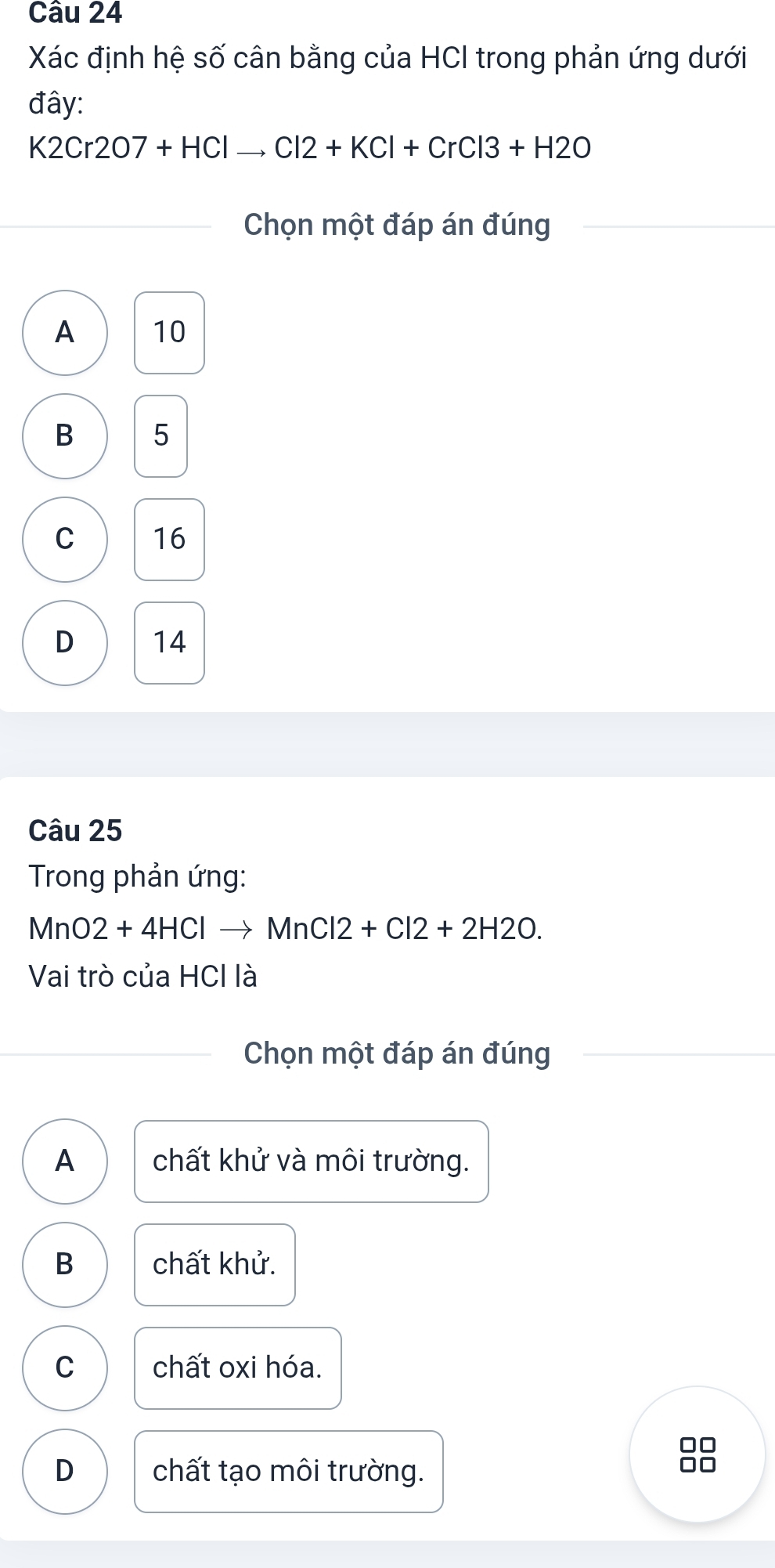 Xác định hệ số cân bằng của HCI trong phản ứng dưới
đây:
K2Cr2O7+HClto Cl2+KCl+CrCl3+H2O
Chọn một đáp án đúng
A 10
B 5
C 16
D 14
Câu 25
Trong phản ứng:
MnO2+4HCl- to MnCl2+Cl2+2H2O. 
Vai trò của HCl là
Chọn một đáp án đúng
A chất khử và môi trường.
B chất khử.
C chất oxi hóa.
D chất tạo môi trường.