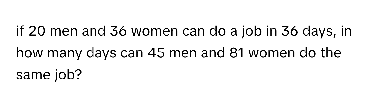 if 20 men and 36 women can do a job in 36 days, in how many days can 45 men and 81 women do the same job?