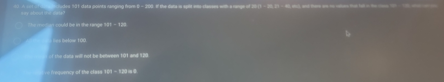 A set of data includes 101 data points ranging from 0- 200. If the data is split into classes with a range of 20 (1 - 20, 21 - 40, etc), and there are no values that fall in the Class 181 - 10 we on 
say about the data?
The median could be in the range 101-120
lies below 100.
of the data will not be between 101 and 120
ive frequency of the class 101 -12 0 is 0