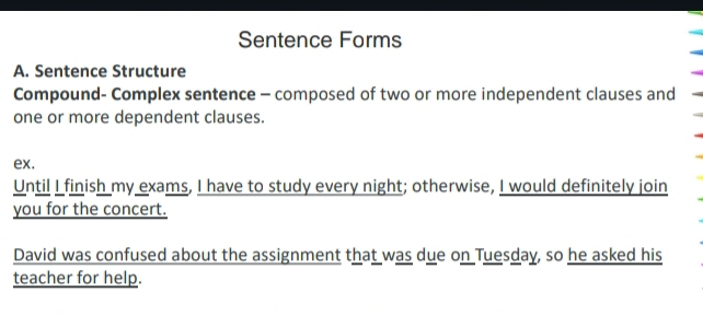 Sentence Forms 
A. Sentence Structure 
Compound- Complex sentence - composed of two or more independent clauses and 
one or more dependent clauses. 
ex. 
Until I finish my exams, I have to study every night; otherwise, I would definitely join 
you for the concert. 
David was confused about the assignment that was due on Tuesday, so he asked his 
teacher for help.