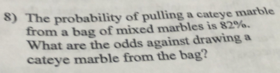 The probability of pulling a cateye marble 
from a bag of mixed marbles is 82%. 
What are the odds against drawing a 
cateye marble from the bag?