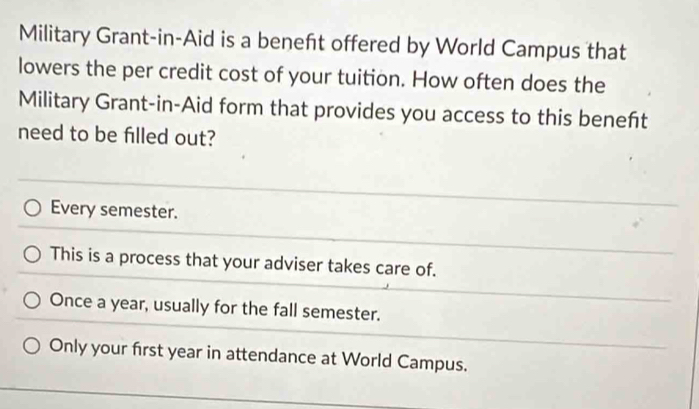 Military Grant-in-Aid is a beneft offered by World Campus that
lowers the per credit cost of your tuition. How often does the
Military Grant-in-Aid form that provides you access to this beneft
need to be filled out?
Every semester.
This is a process that your adviser takes care of.
Once a year, usually for the fall semester.
Only your first year in attendance at World Campus.